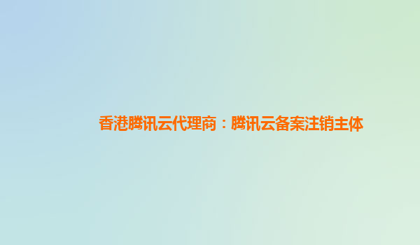 香港腾讯云代理商：腾讯云备案注销主体