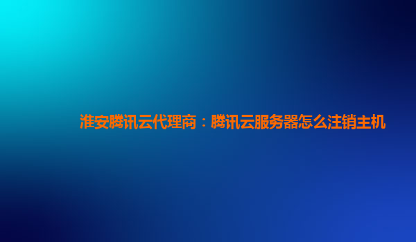 淮安腾讯云代理商：腾讯云服务器怎么注销主机