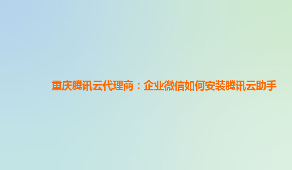 重庆腾讯云代理商：企业微信如何安装腾讯云助手