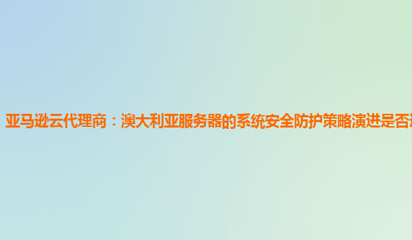 亚马逊云代理商：澳大利亚服务器的系统安全防护策略演进是否适应需求？