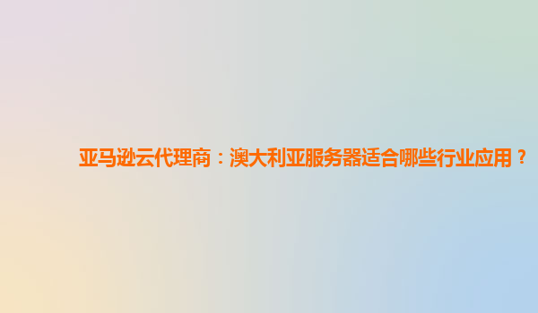 亚马逊云代理商：澳大利亚服务器适合哪些行业应用？