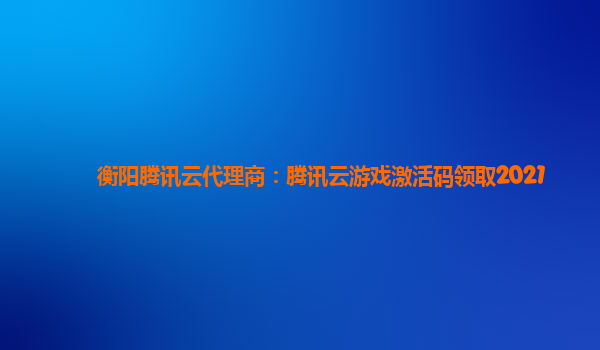 衡阳腾讯云代理商：腾讯云游戏激活码领取2021