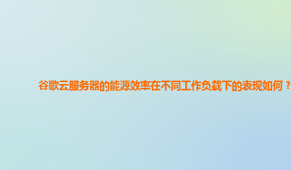 谷歌云服务器的能源效率在不同工作负载下的表现如何？