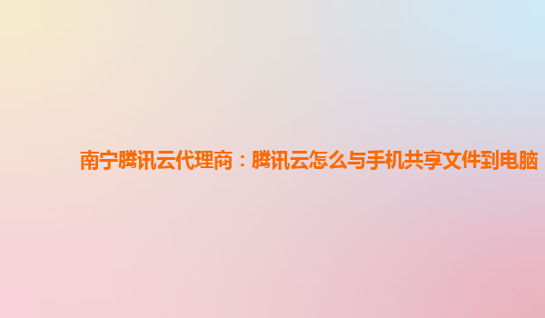 南宁腾讯云代理商：腾讯云怎么与手机共享文件到电脑