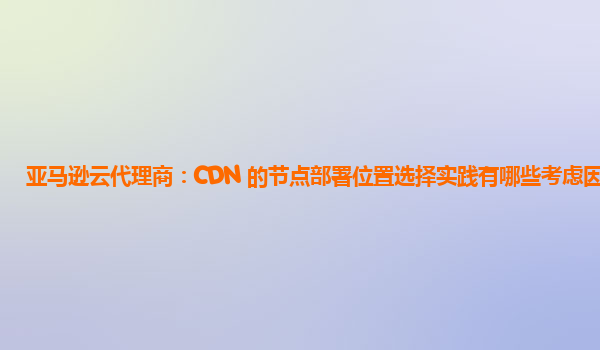 亚马逊云代理商：CDN 的节点部署位置选择实践有哪些考虑因素？
