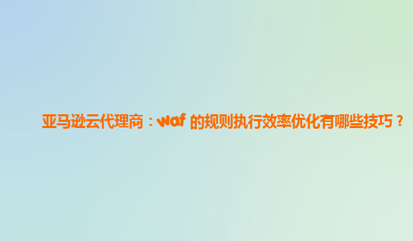 亚马逊云代理商：waf 的规则执行效率优化有哪些技巧？