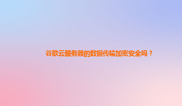 谷歌云服务器的数据传输加密安全吗？