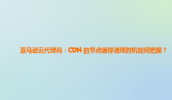 亚马逊云代理商：CDN 的节点缓存清理时机如何把握？