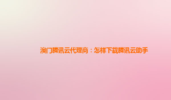 澳门腾讯云代理商：怎样下载腾讯云助手