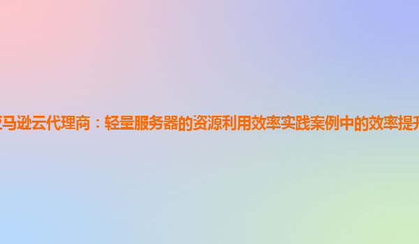 亚马逊云代理商：轻量服务器的资源利用效率实践案例中的效率提升难点是什么？