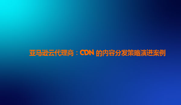 亚马逊云代理商：CDN 的内容分发策略演进案例