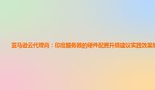 亚马逊云代理商：印度服务器的硬件配置升级建议实践效果如何？