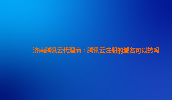 济南腾讯云代理商：腾讯云注册的域名可以转吗