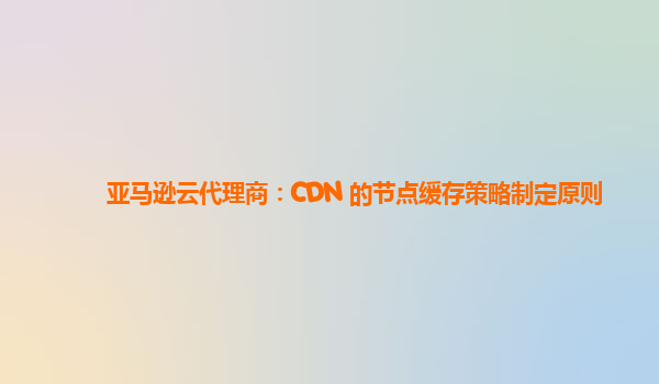 亚马逊云代理商：CDN 的节点缓存策略制定原则