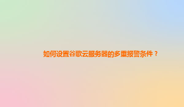 如何设置谷歌云服务器的多重报警条件？