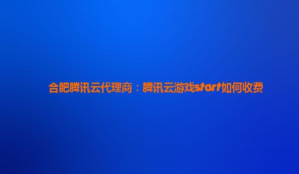 合肥腾讯云代理商：腾讯云游戏start如何收费