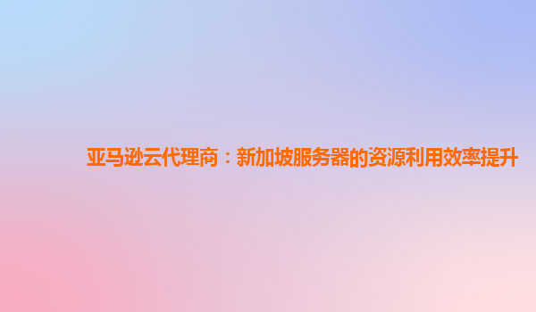亚马逊云代理商：新加坡服务器的资源利用效率提升
