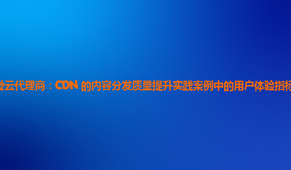 亚马逊云代理商：CDN 的内容分发质量提升实践案例中的用户体验指标如何纳入评估？
