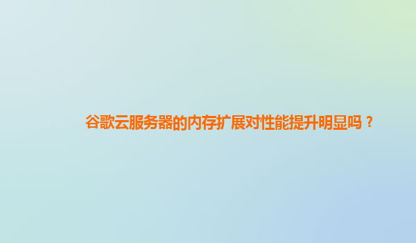 谷歌云服务器的内存扩展对性能提升明显吗？