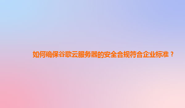 如何确保谷歌云服务器的安全合规符合企业标准？