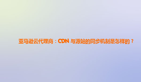 亚马逊云代理商：CDN 与源站的同步机制是怎样的？