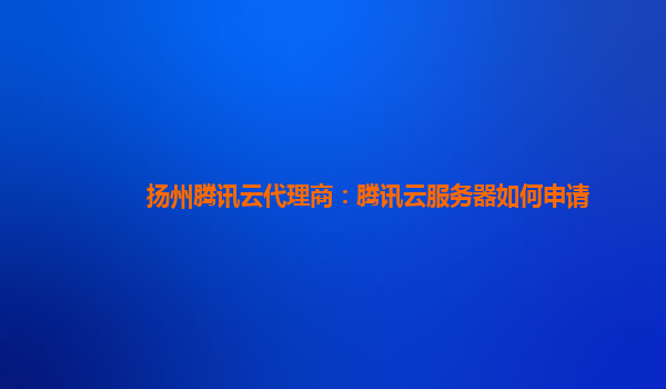 扬州腾讯云代理商：腾讯云服务器如何申请