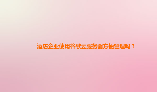 酒店企业使用谷歌云服务器方便管理吗？