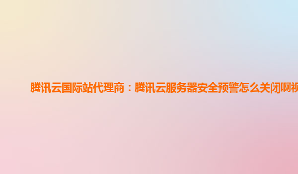 腾讯云国际站代理商：腾讯云服务器安全预警怎么关闭啊视频