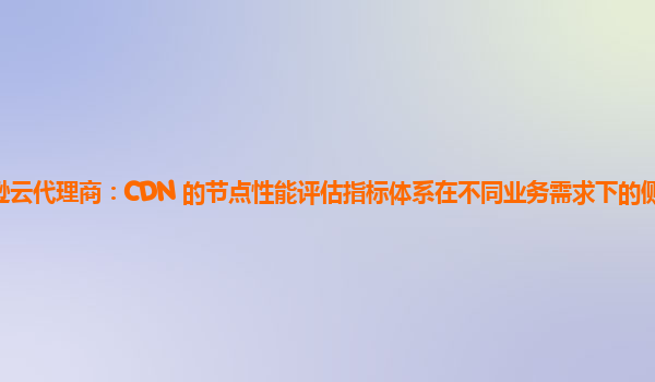 亚马逊云代理商：CDN 的节点性能评估指标体系在不同业务需求下的侧重点有何不同？