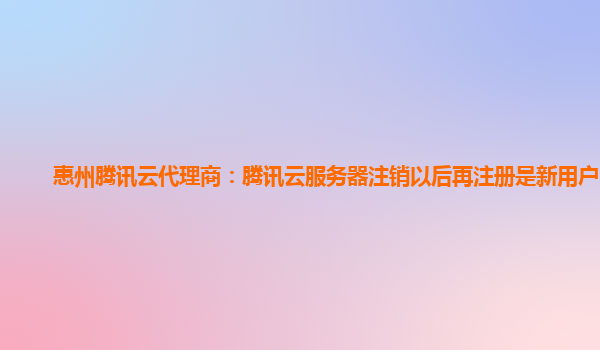 惠州腾讯云代理商：腾讯云服务器注销以后再注册是新用户吗?