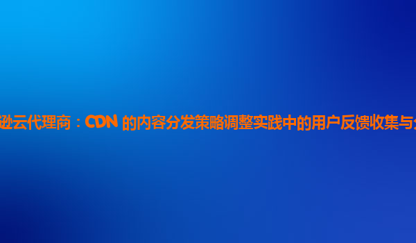 亚马逊云代理商：CDN 的内容分发策略调整实践中的用户反馈收集与分析方法如何？