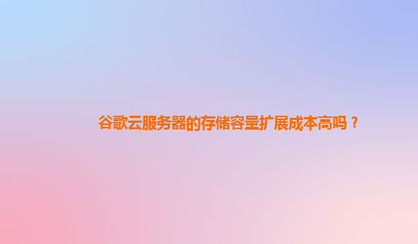 谷歌云服务器的存储容量扩展成本高吗？