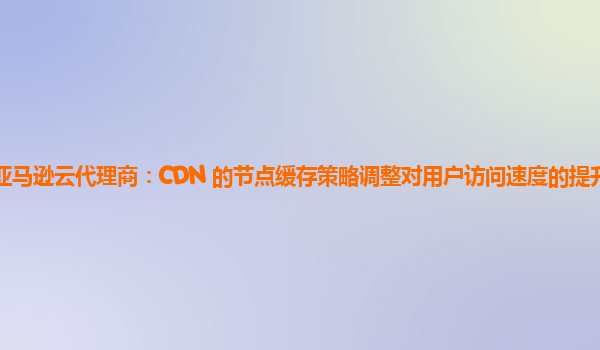 亚马逊云代理商：CDN 的节点缓存策略调整对用户访问速度的提升明显吗？