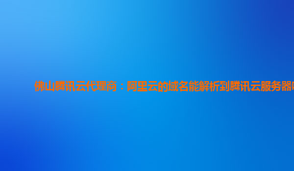 佛山腾讯云代理商：阿里云的域名能解析到腾讯云服务器吗