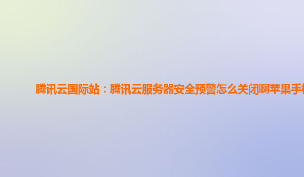 腾讯云国际站：腾讯云服务器安全预警怎么关闭啊苹果手机