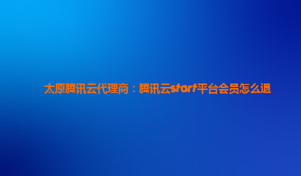 太原腾讯云代理商：腾讯云start平台会员怎么退