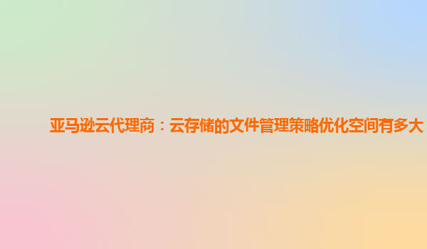 亚马逊云代理商：云存储的文件管理策略优化空间有多大？