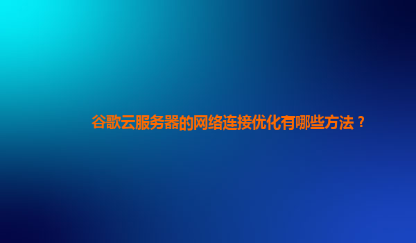 谷歌云服务器的网络连接优化有哪些方法？