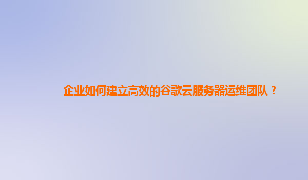 企业如何建立高效的谷歌云服务器运维团队？