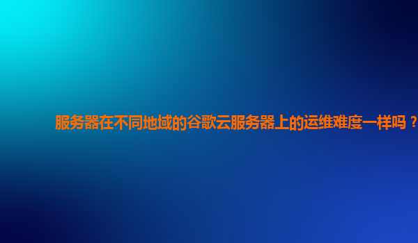 服务器在不同地域的谷歌云服务器上的运维难度一样吗？