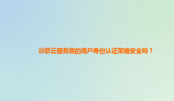 谷歌云服务器的用户身份认证策略安全吗？