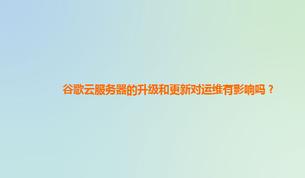谷歌云服务器的升级和更新对运维有影响吗？