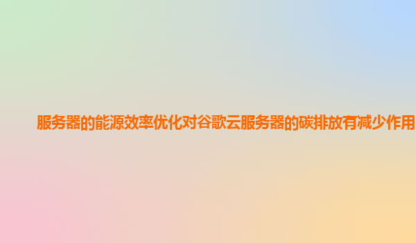 服务器的能源效率优化对谷歌云服务器的碳排放有减少作用吗？