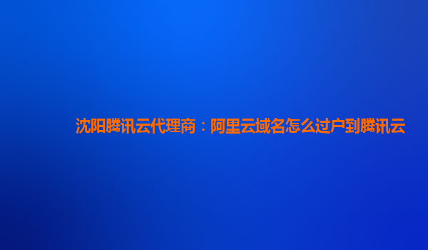 沈阳腾讯云代理商：阿里云域名怎么过户到腾讯云