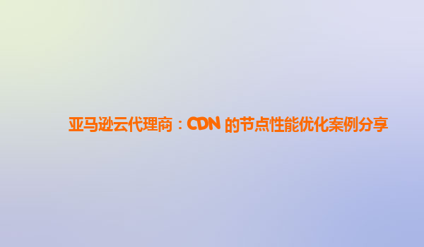 亚马逊云代理商：CDN 的节点性能优化案例分享