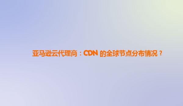 亚马逊云代理商：CDN 的全球节点分布情况？