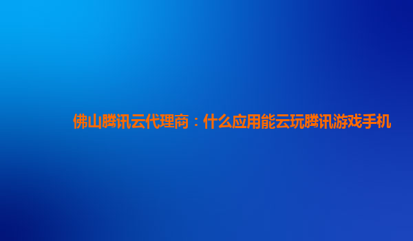 佛山腾讯云代理商：什么应用能云玩腾讯游戏手机