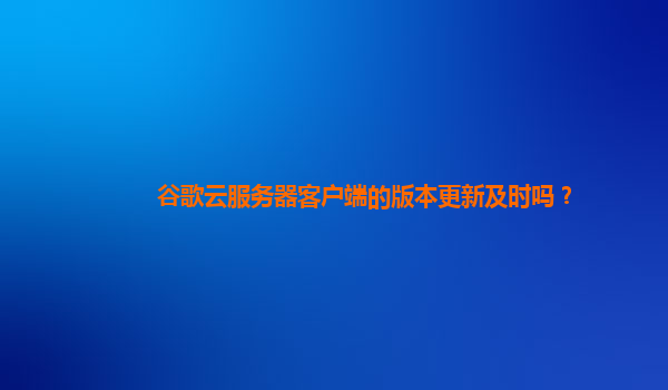 谷歌云服务器客户端的版本更新及时吗？