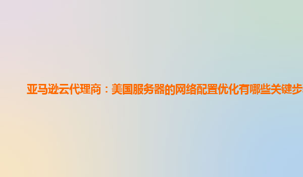 亚马逊云代理商：美国服务器的网络配置优化有哪些关键步骤？
