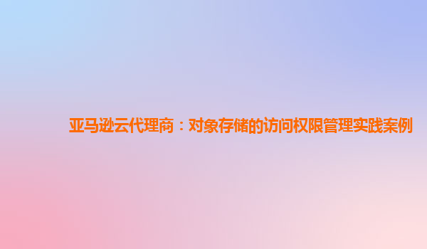 亚马逊云代理商：对象存储的访问权限管理实践案例